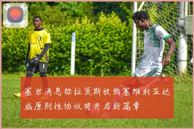塞尔消息称拉莫斯收购塞维利亚达成原则性协议将开启新篇章