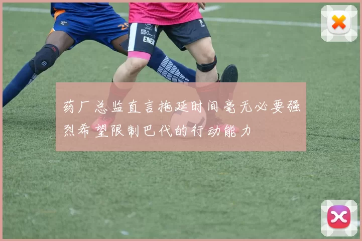 药厂总监直言拖延时间毫无必要强烈希望限制巴代的行动能力