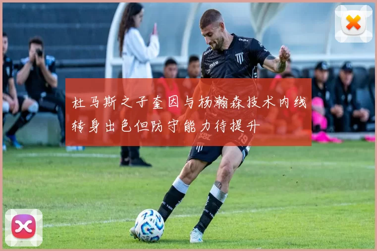 杜马斯之子奎因与杨瀚森技术内线转身出色但防守能力待提升
