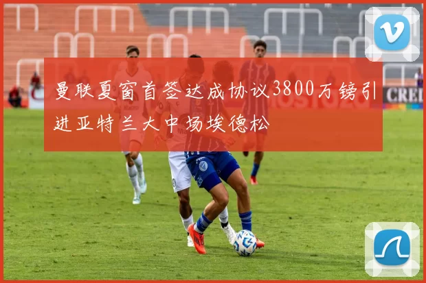 曼联夏窗首签达成协议3800万镑引进亚特兰大中场埃德松