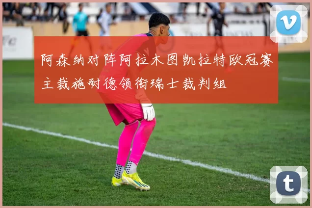 阿森纳对阵阿拉木图凯拉特欧冠赛主裁施耐德领衔瑞士裁判组