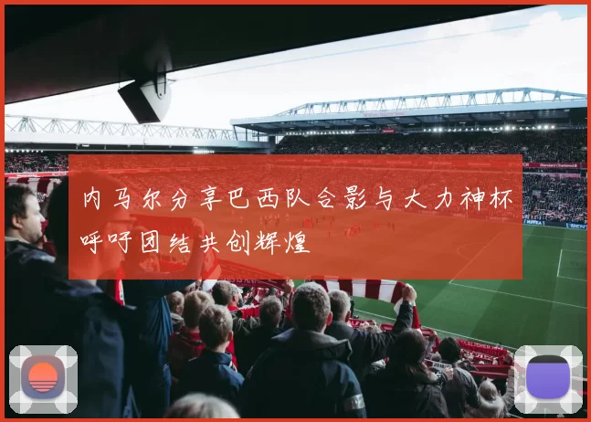 内马尔分享巴西队合影与大力神杯呼吁团结共创辉煌