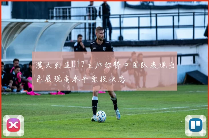 澳大利亚U17主帅称赞中国队表现出色展现高水平竞技状态